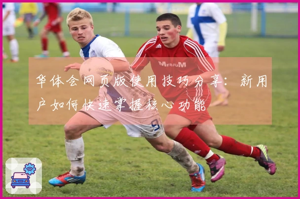 华体会网页版使用技巧分享：新用户如何快速掌握核心功能