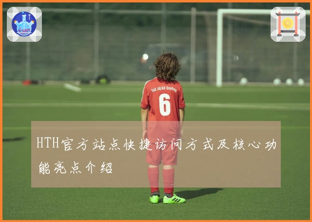 HTH官方站点快捷访问方式及核心功能亮点介绍