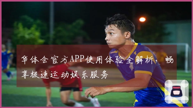 华体会官方APP使用体验全解析，畅享极速运动娱乐服务