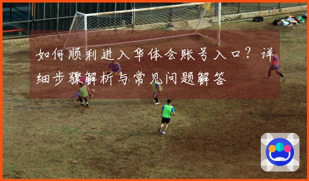 如何顺利进入华体会账号入口？详细步骤解析与常见问题解答