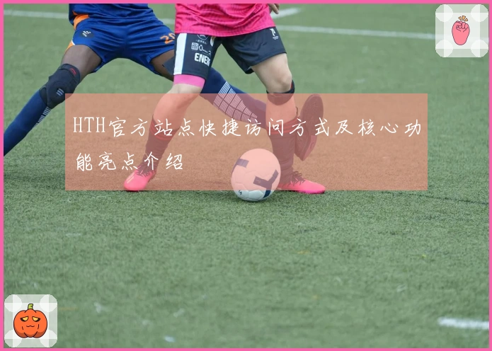 HTH官方站点快捷访问方式及核心功能亮点介绍