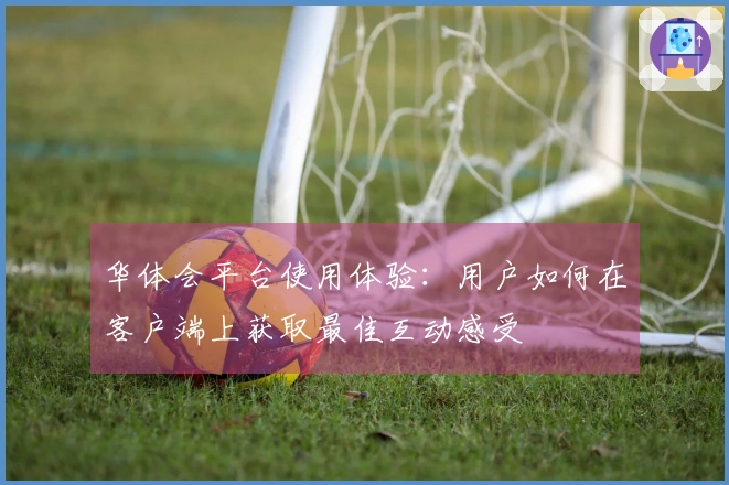 华体会平台使用体验：用户如何在客户端上获取最佳互动感受